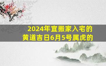 2024年宜搬家入宅的黄道吉日6月5号属虎的