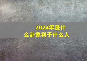 2024年是什么卦象利于什么人