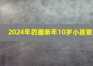 2024年的画新年10岁小孩做