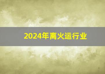 2024年离火运行业