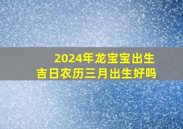 2024年龙宝宝出生吉日农历三月出生好吗