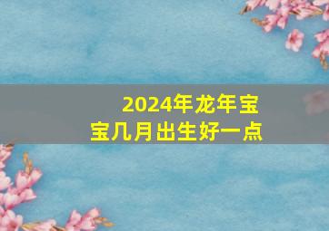 2024年龙年宝宝几月出生好一点