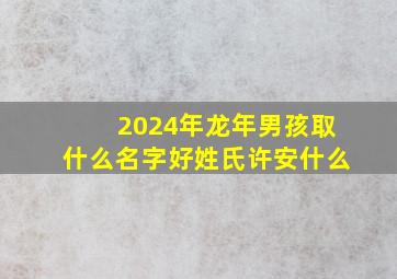 2024年龙年男孩取什么名字好姓氏许安什么