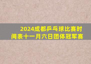 2024成都乒乓球比赛时间表十一月六日团体冠军赛