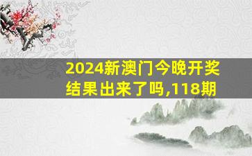 2024新澳门今晚开奖结果出来了吗,118期