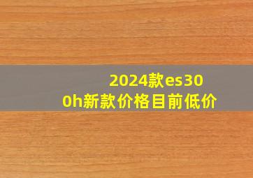 2024款es300h新款价格目前低价