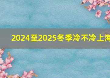 2024至2025冬季冷不冷上海