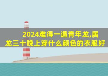 2024难得一遇青年龙,属龙三十晚上穿什么颜色的衣服好