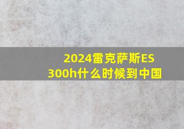 2024雷克萨斯ES300h什么时候到中国