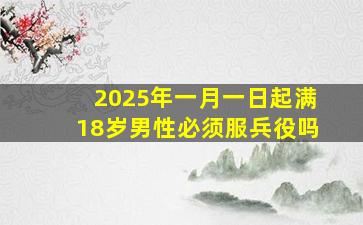 2025年一月一日起满18岁男性必须服兵役吗