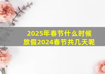 2025年春节什么时候放假2024春节共几天呢