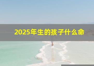 2025年生的孩子什么命