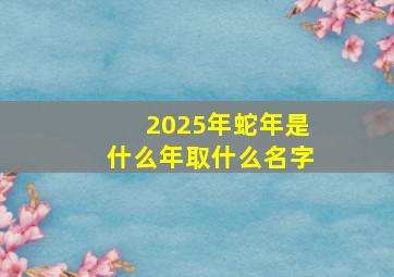 2025年蛇年是什么年取什么名字