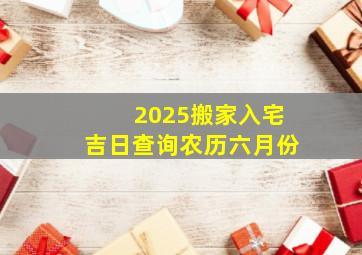 2025搬家入宅吉日查询农历六月份