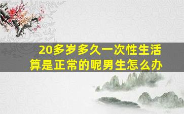 20多岁多久一次性生活算是正常的呢男生怎么办