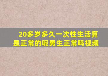 20多岁多久一次性生活算是正常的呢男生正常吗视频