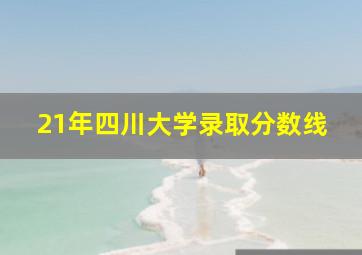 21年四川大学录取分数线