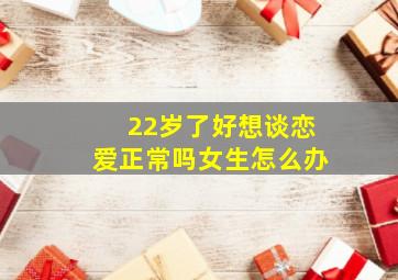 22岁了好想谈恋爱正常吗女生怎么办