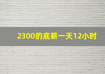 2300的底薪一天12小时