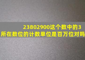 23802900这个数中的3所在数位的计数单位是百万位对吗