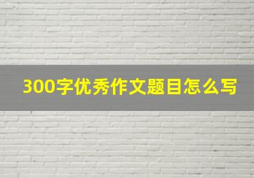 300字优秀作文题目怎么写