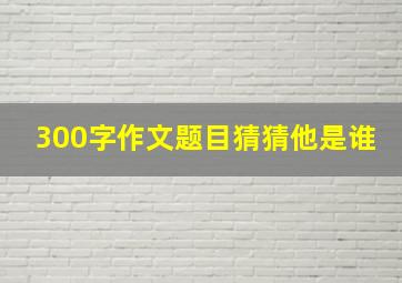 300字作文题目猜猜他是谁