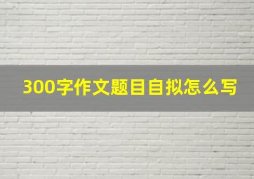 300字作文题目自拟怎么写