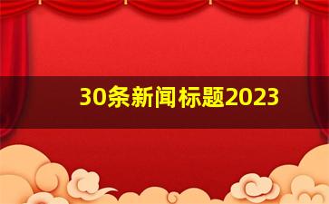 30条新闻标题2023