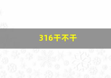 316干不干