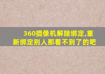 360摄像机解除绑定,重新绑定别人那看不到了的吧