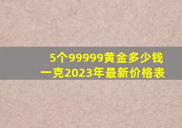 5个99999黄金多少钱一克2023年最新价格表