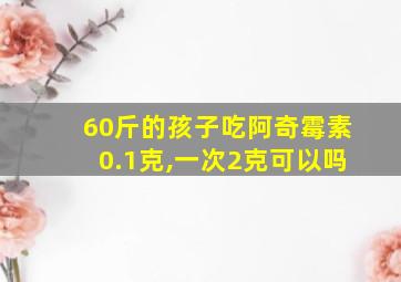 60斤的孩子吃阿奇霉素0.1克,一次2克可以吗