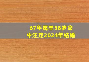 67年属羊58岁命中注定2024年结婚