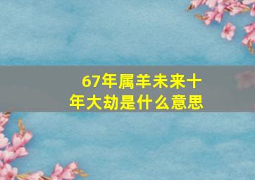 67年属羊未来十年大劫是什么意思