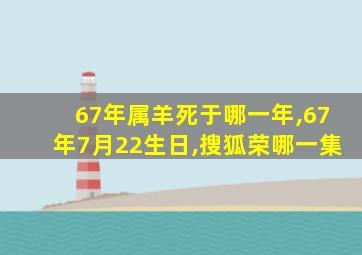 67年属羊死于哪一年,67年7月22生日,搜狐荣哪一集