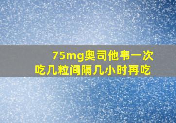 75mg奥司他韦一次吃几粒间隔几小时再吃