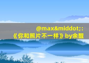 @max·:《你和照片不一样》by余酲