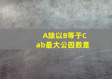 A除以B等于Cab最大公因数是