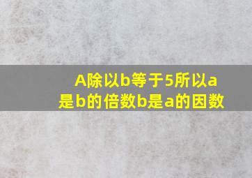 A除以b等于5所以a是b的倍数b是a的因数