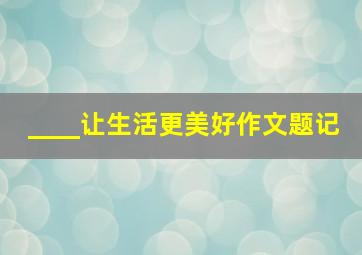 ____让生活更美好作文题记