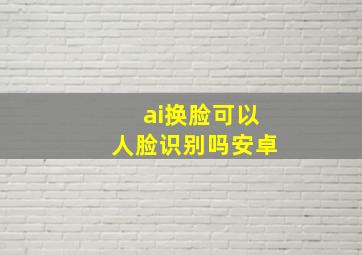 ai换脸可以人脸识别吗安卓