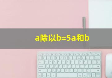 a除以b=5a和b