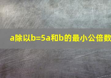 a除以b=5a和b的最小公倍数