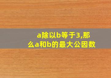 a除以b等于3,那么a和b的最大公因数