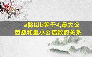 a除以b等于4,最大公因数和最小公倍数的关系