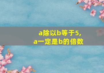 a除以b等于5,a一定是b的倍数