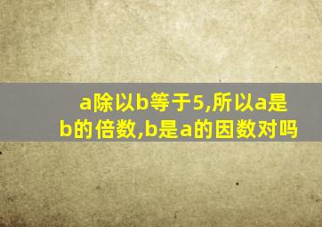 a除以b等于5,所以a是b的倍数,b是a的因数对吗