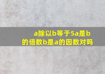 a除以b等于5a是b的倍数b是a的因数对吗