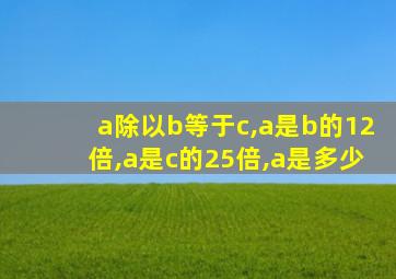 a除以b等于c,a是b的12倍,a是c的25倍,a是多少