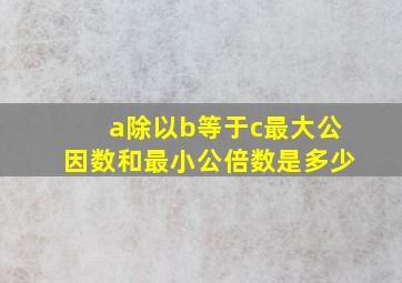 a除以b等于c最大公因数和最小公倍数是多少